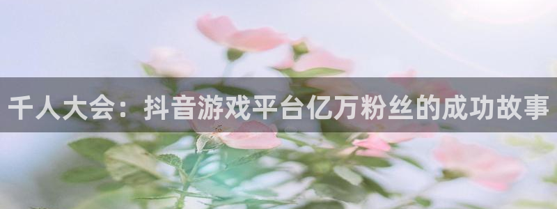 pp电子官网客服怎么样：千人大会：抖音游戏平台亿万粉丝的成功故事